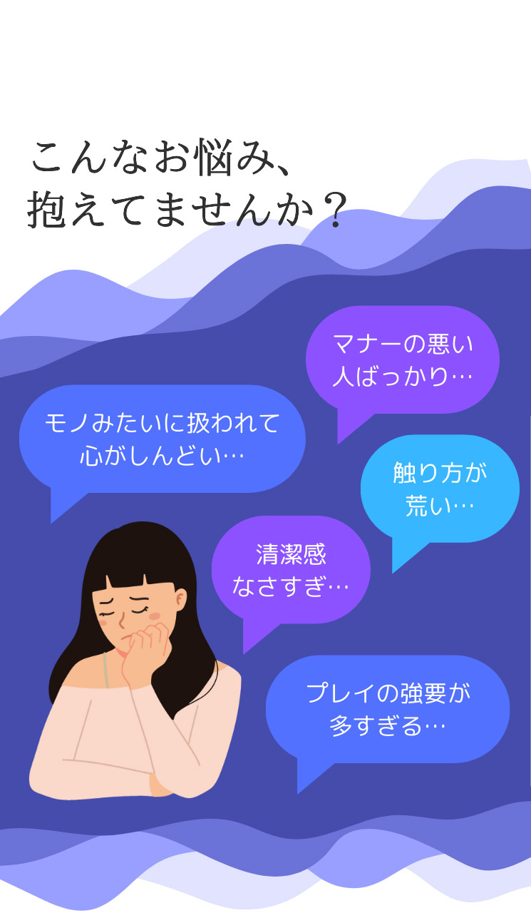 こんなお悩み、抱えてませんか？ マナーの悪い人ばかり モノみたいに扱われて心がしんどい 触り方が荒い 清潔感なさすぎ プレイの強要が多すぎる