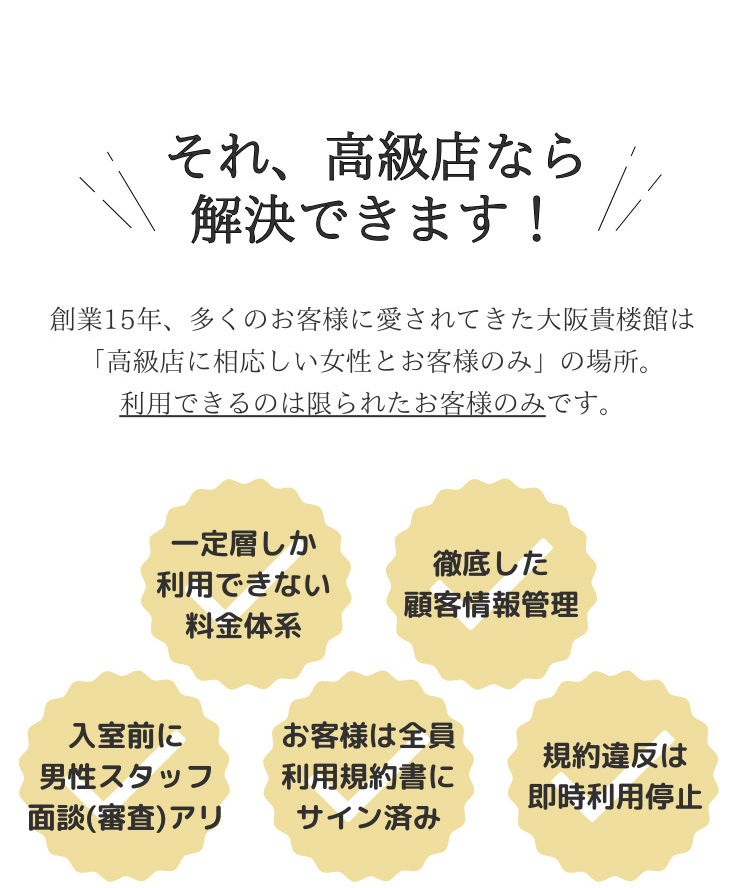 それ、高級店なら解決できます！ 創業15年、多くのお客様に愛されてきた大阪貴楼館は「高級店に相応しい女性とお客様のみ」の場所。利用できるのは限られたお客様のみです。